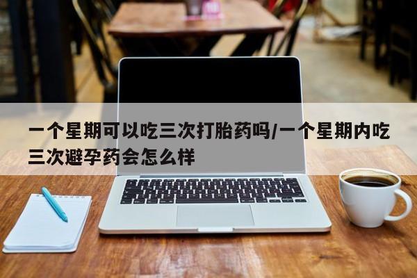 流产药在线付款一个星期可以吃三次打胎药吗/一个星期内吃三次避孕药会怎么样