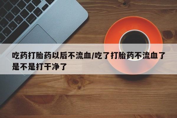 流产药在线付款吃药打胎药以后不流血/吃了打胎药不流血了是不是打干净了