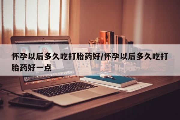 流产药在线付款怀孕以后多久吃打胎药好/怀孕以后多久吃打胎药好一点