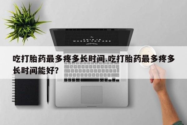 流产药在线付款吃打胎药最多疼多长时间.吃打胎药最多疼多长时间能好？