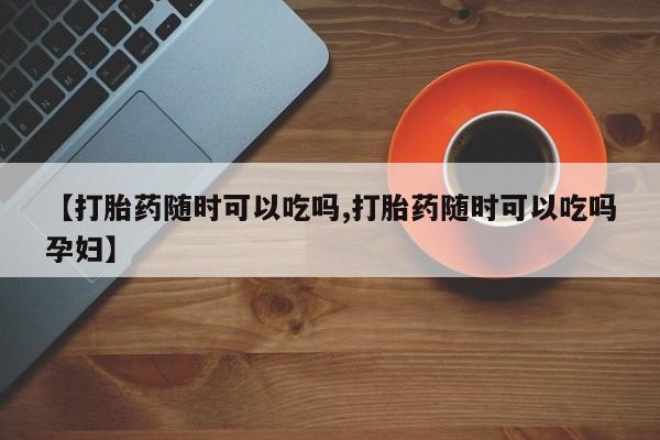 流产药在线付款【打胎药随时可以吃吗,打胎药随时可以吃吗孕妇】