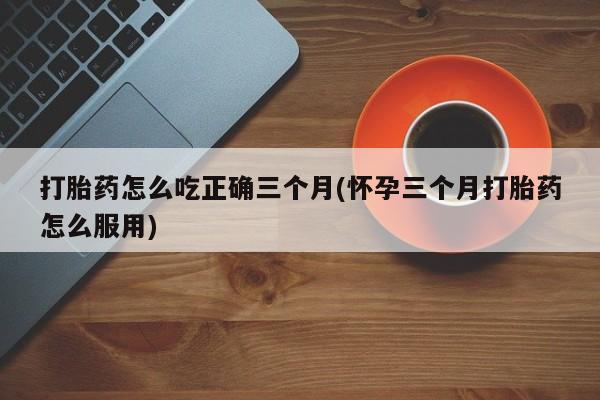流产药在线付款打胎药怎么吃正确三个月(怀孕三个月打胎药怎么服用)