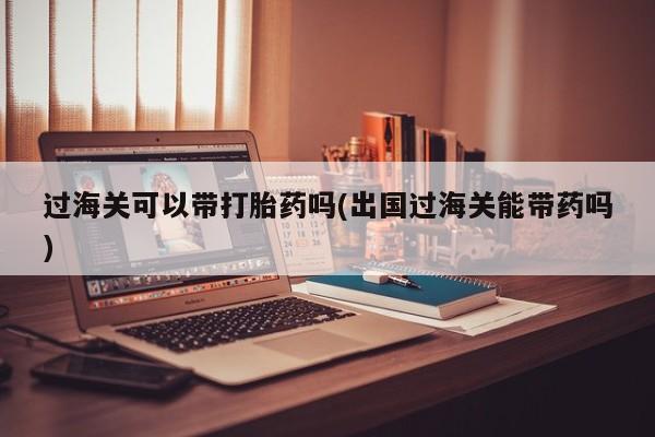 流产药在线付款过海关可以带打胎药吗(出国过海关能带药吗)