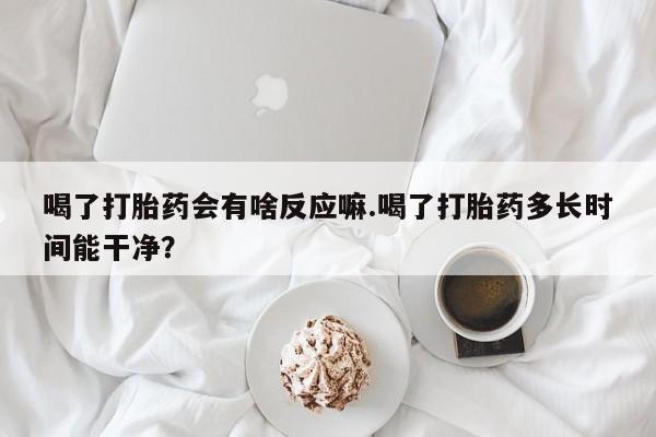 流产药在线付款喝了打胎药会有啥反应嘛.喝了打胎药多长时间能干净？