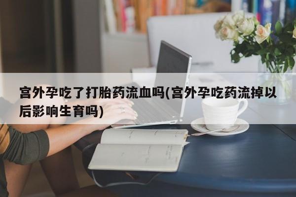 流产药在线付款宫外孕吃了打胎药流血吗(宫外孕吃药流掉以后影响生育吗)