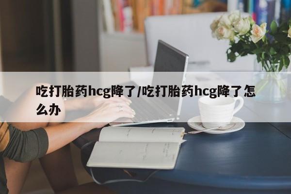 流产药在线付款吃打胎药hcg降了/吃打胎药hcg降了怎么办