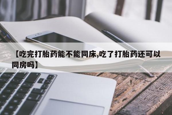 流产药在线付款【吃完打胎药能不能同床,吃了打胎药还可以同房吗】