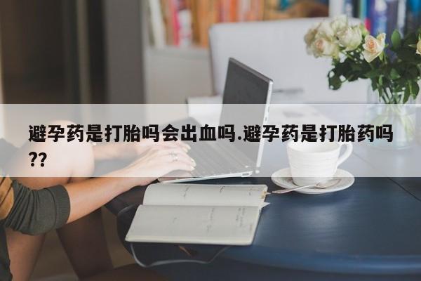 流产药在线付款避孕药是打胎吗会出血吗.避孕药是打胎药吗?？