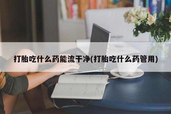 流产药在线付款打胎吃什么药能流干净(打胎吃什么药管用)