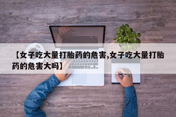 流产药在线付款【女子吃大量打胎药的危害,女子吃大量打胎药的危害大吗】
