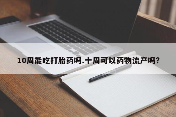 流产药在线付款10周能吃打胎药吗.十周可以药物流产吗？
