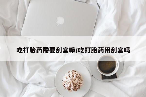 流产药在线付款吃打胎药需要刮宫嘛/吃打胎药用刮宫吗