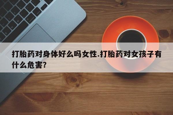 流产药在线付款打胎药对身体好么吗女性.打胎药对女孩子有什么危害？