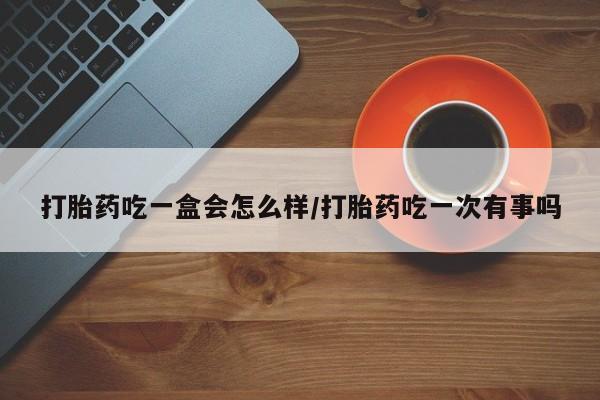 流产药在线付款打胎药吃一盒会怎么样/打胎药吃一次有事吗