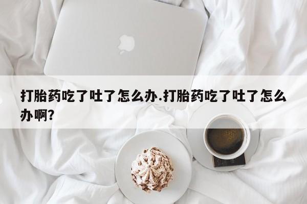 流产药在线付款打胎药吃了吐了怎么办.打胎药吃了吐了怎么办啊？