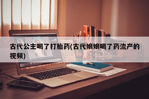 流产药在线付款古代公主喝了打胎药(古代娘娘喝了药流产的视频)