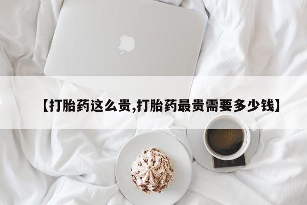 流产药在线付款【打胎药这么贵,打胎药最贵需要多少钱】