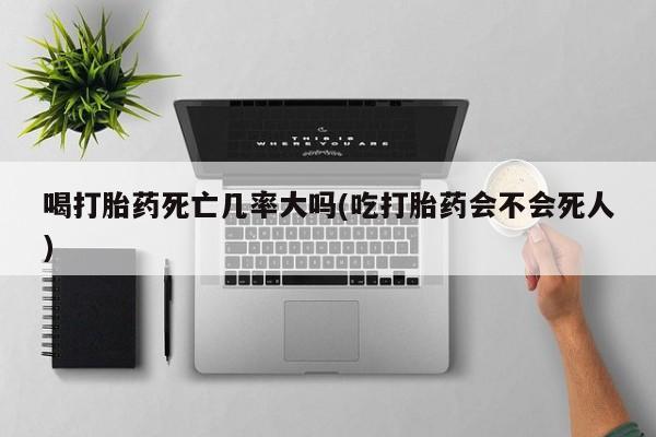 流产药在线付款喝打胎药死亡几率大吗(吃打胎药会不会死人)