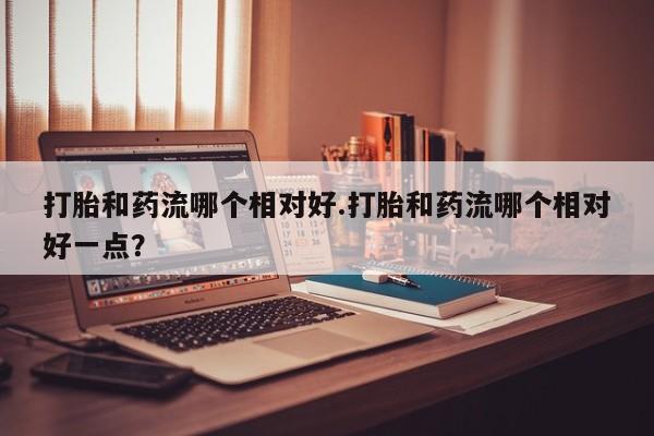 流产药在线付款打胎和药流哪个相对好.打胎和药流哪个相对好一点？