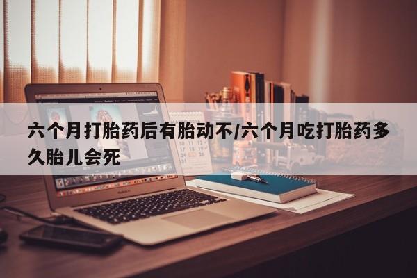 流产药在线付款六个月打胎药后有胎动不/六个月吃打胎药多久胎儿会死