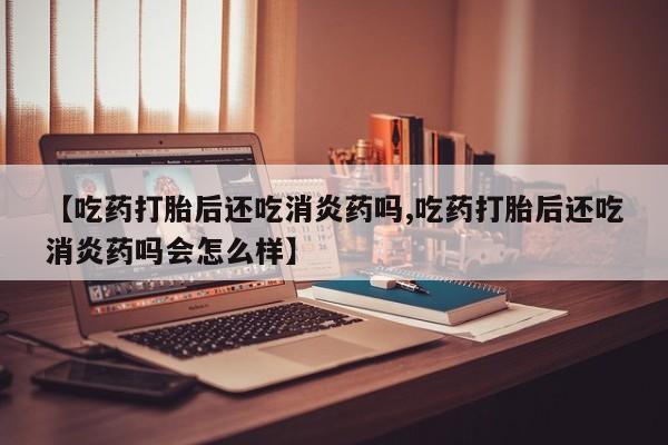 流产药在线付款【吃药打胎后还吃消炎药吗,吃药打胎后还吃消炎药吗会怎么样】