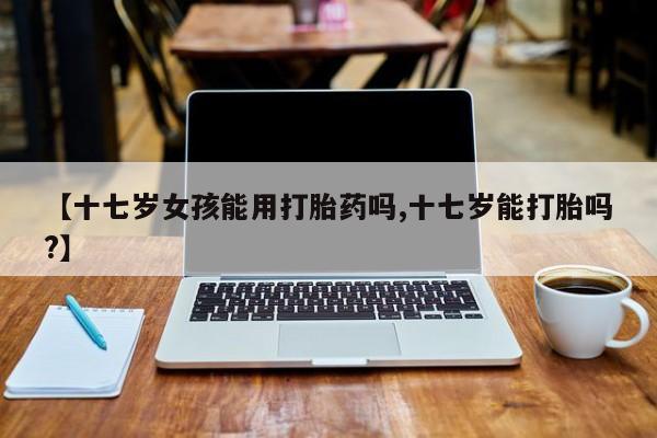 流产药在线付款【十七岁女孩能用打胎药吗,十七岁能打胎吗?】