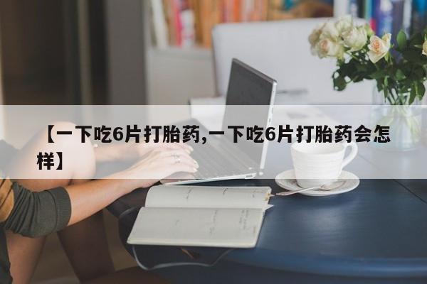 流产药在线付款【一下吃6片打胎药,一下吃6片打胎药会怎样】