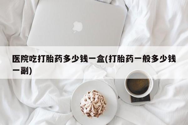 流产药在线付款医院吃打胎药多少钱一盒(打胎药一般多少钱一副)