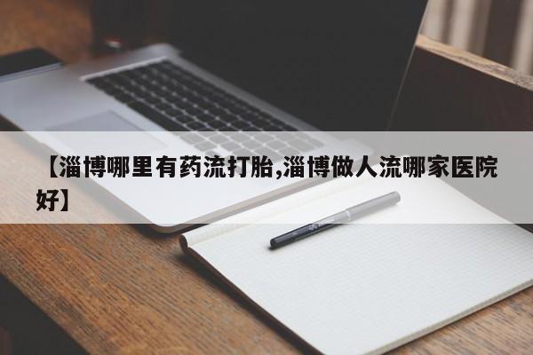 流产药在线付款【淄博哪里有药流打胎,淄博做人流哪家医院好】