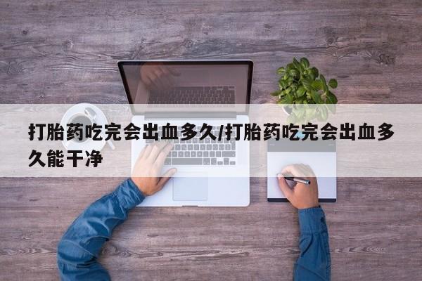 流产药在线付款打胎药吃完会出血多久/打胎药吃完会出血多久能干净