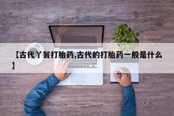 流产药在线付款【古代丫鬟打胎药,古代的打胎药一般是什么】
