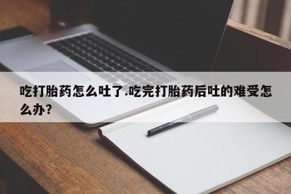 流产药在线付款吃打胎药怎么吐了.吃完打胎药后吐的难受怎么办？