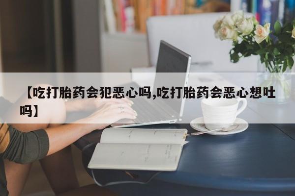 流产药在线付款【吃打胎药会犯恶心吗,吃打胎药会恶心想吐吗】