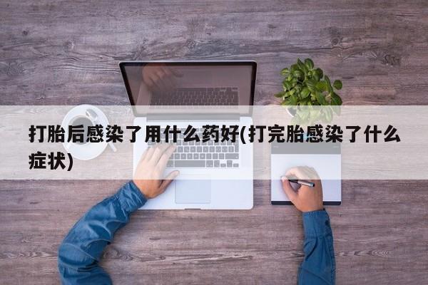 流产药在线付款打胎后感染了用什么药好(打完胎感染了什么症状)