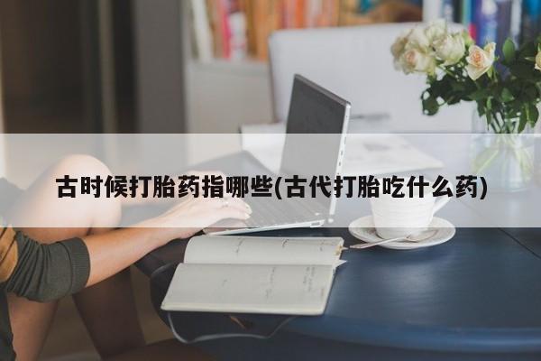 流产药在线付款古时候打胎药指哪些(古代打胎吃什么药)