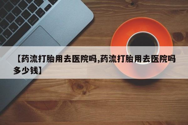 流产药在线付款【药流打胎用去医院吗,药流打胎用去医院吗多少钱】