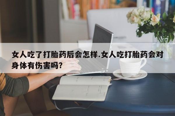 流产药在线付款女人吃了打胎药后会怎样.女人吃打胎药会对身体有伤害吗？