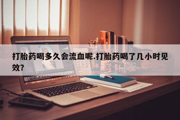 流产药在线付款打胎药喝多久会流血呢.打胎药喝了几小时见效？