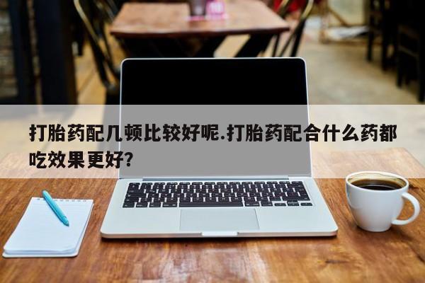 流产药在线付款打胎药配几顿比较好呢.打胎药配合什么药都吃效果更好？