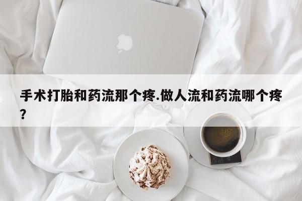 流产药在线付款手术打胎和药流那个疼.做人流和药流哪个疼？
