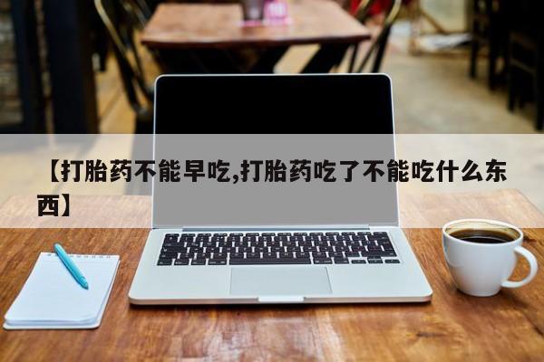 流产药在线付款【打胎药不能早吃,打胎药吃了不能吃什么东西】