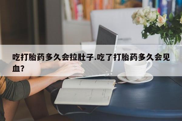 流产药在线付款吃打胎药多久会拉肚子.吃了打胎药多久会见血？