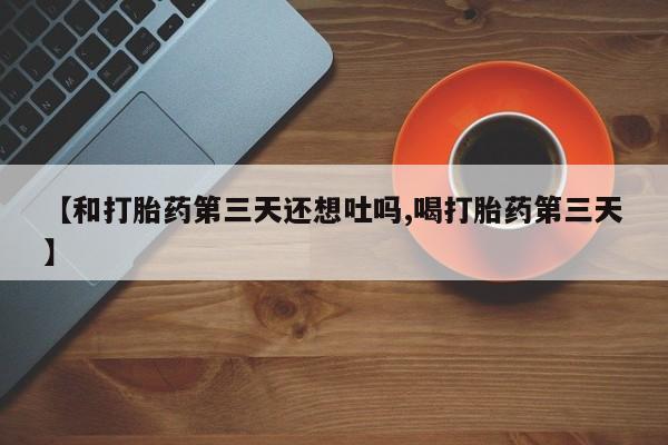 流产药在线付款【和打胎药第三天还想吐吗,喝打胎药第三天】