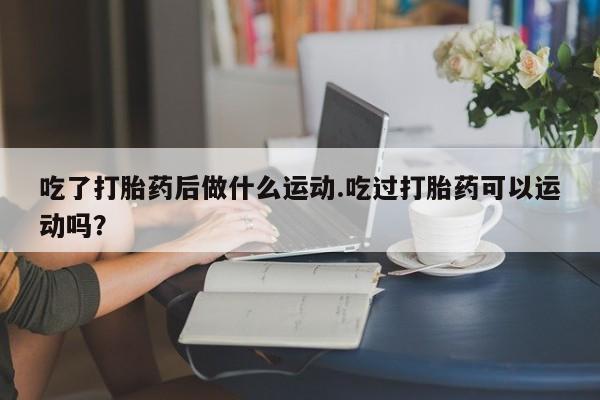 流产药在线付款吃了打胎药后做什么运动.吃过打胎药可以运动吗？