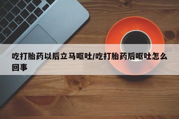 流产药在线付款吃打胎药以后立马呕吐/吃打胎药后呕吐怎么回事