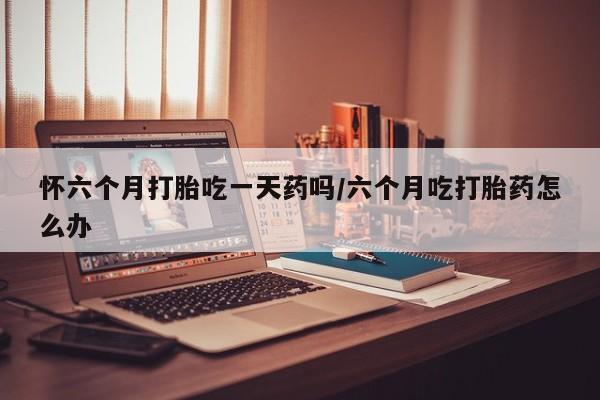流产药在线付款怀六个月打胎吃一天药吗/六个月吃打胎药怎么办