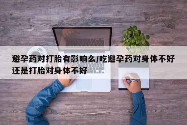 流产药在线付款避孕药对打胎有影响么/吃避孕药对身体不好还是打胎对身体不好