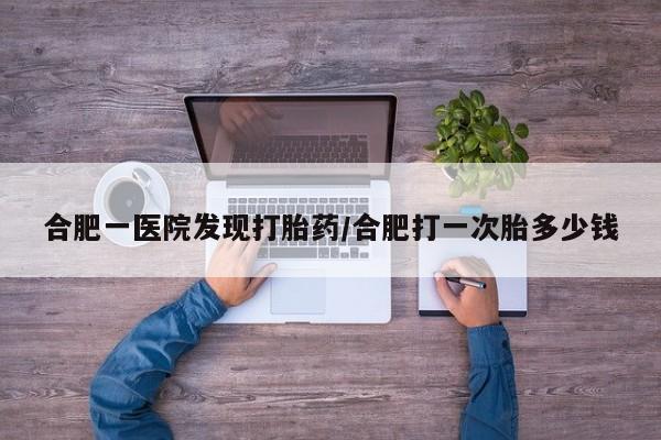 流产药在线付款合肥一医院发现打胎药/合肥打一次胎多少钱