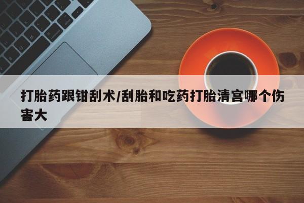 流产药在线付款打胎药跟钳刮术/刮胎和吃药打胎清宫哪个伤害大