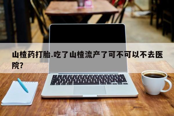 流产药在线付款山楂药打胎.吃了山楂流产了可不可以不去医院？